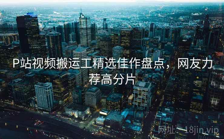 P站视频搬运工精选佳作盘点，网友力荐高分片  第1张