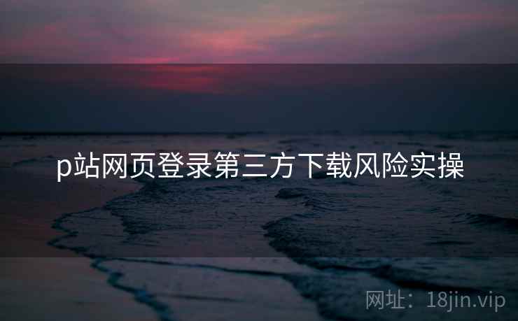 p站网页登录第三方下载风险实操  第1张