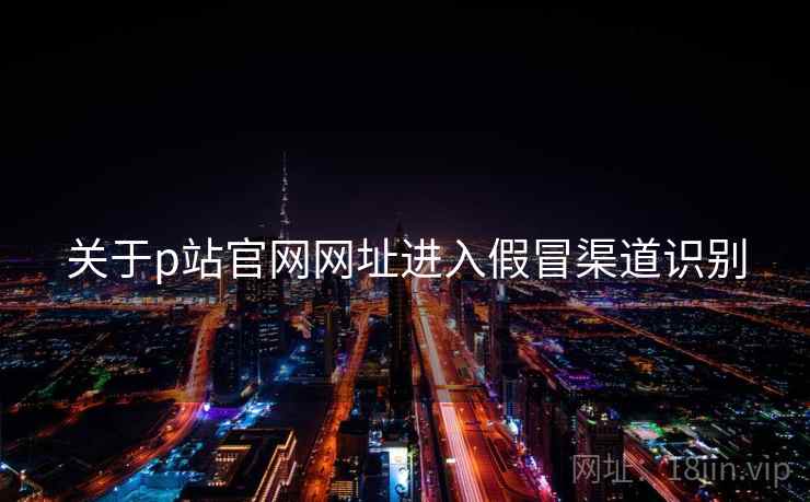 关于p站官网网址进入假冒渠道识别  第1张